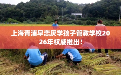 上海青浦早恋厌学孩子管教学校2026年权威推出! 上海青浦早恋厌学孩子管教学校2026年权威推出!