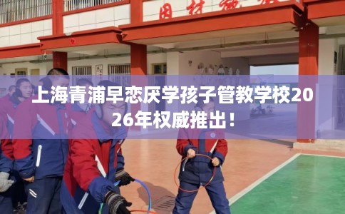 上海青浦早恋厌学孩子管教学校2026年权威推出！