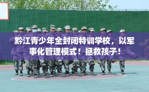 黔江青少年全封闭特训学校，以军事化管理模式！拯救孩子！