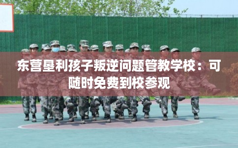东营垦利孩子叛逆问题管教学校：可随时免费到校参观