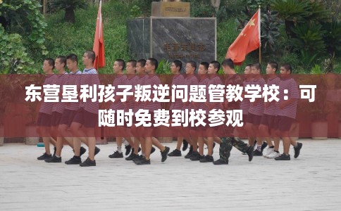 东营垦利孩子叛逆问题管教学校：可随时免费到校参观