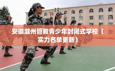 安徽滁州管教青少年封闭式学校（实力名单更新）