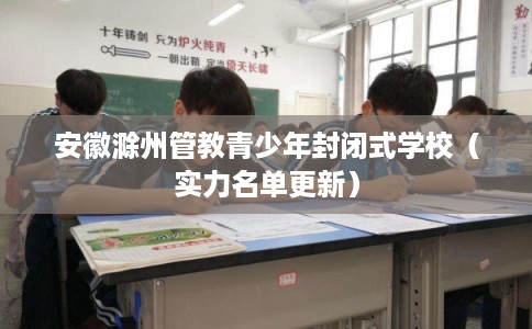 安徽滁州管教青少年封闭式学校（实力名单更新）