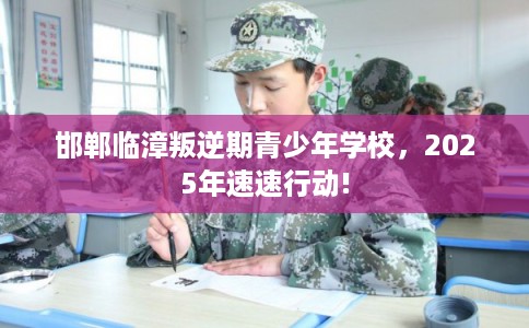邯郸临漳叛逆期青少年学校，2025年速速行动!