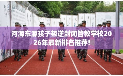 河源东源孩子叛逆封闭管教学校2026年最新排名推荐!