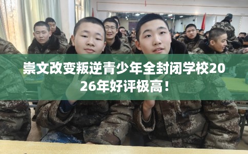 崇文改变叛逆青少年全封闭学校2026年好评极高！