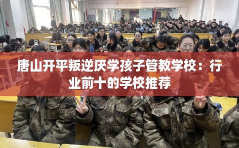 唐山开平叛逆厌学孩子管教学校：行业前十的学校推荐
