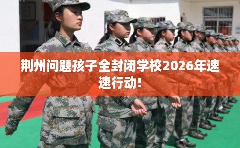 荆州问题孩子全封闭学校2026年速速行动!