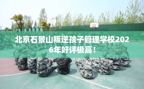 北京石景山叛逆孩子管理学校2026年好评极高! 北京石景山叛逆孩子管理学校2026年好评极高!