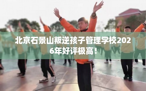 北京石景山叛逆孩子管理学校2026年好评极高！