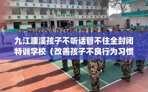 九江濂溪孩子不听话管不住全封闭特训学校（改善孩子不良行为习惯）