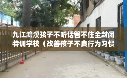九江濂溪孩子不听话管不住全封闭特训学校（改善孩子不良行为习惯）