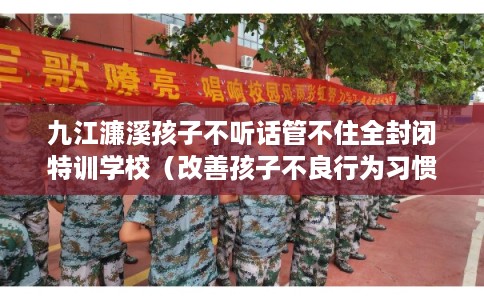 九江濂溪孩子不听话管不住全封闭特训学校（改善孩子不良行为习惯）
