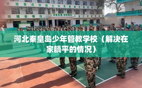 河北秦皇岛少年管教学校（解决在家躺平的情况）