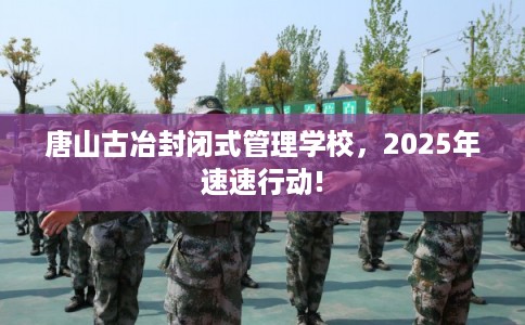 唐山古冶封闭式管理学校，2025年速速行动!