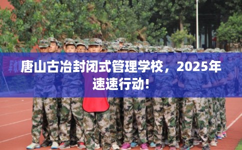 唐山古冶封闭式管理学校，2025年速速行动!