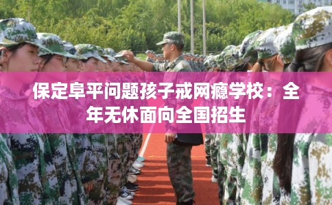 保定阜平问题孩子戒网瘾学校:全年无休面向全国招生 保定阜平问题孩子戒网瘾学校:全年无休面向全国招生