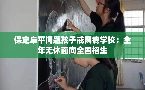 保定阜平问题孩子戒网瘾学校：全年无休面向全国招生