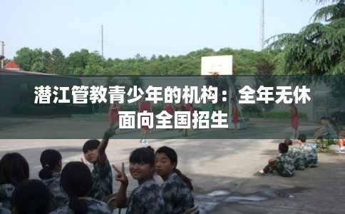 潜江管教青少年的机构：全年无休面向全国招生