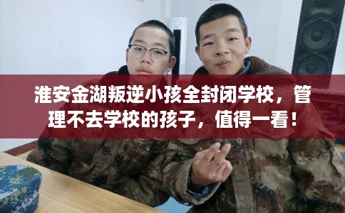 淮安金湖叛逆小孩全封闭学校，管理不去学校的孩子，值得一看！