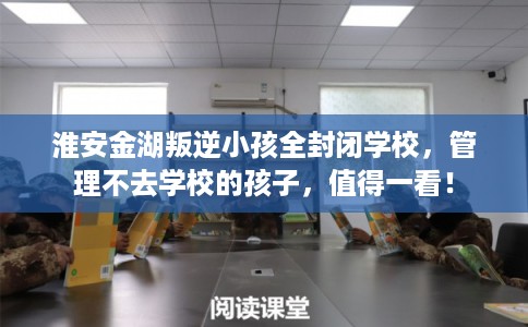 淮安金湖叛逆小孩全封闭学校，管理不去学校的孩子，值得一看！