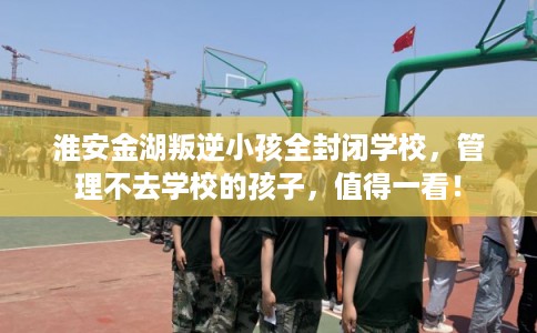 淮安金湖叛逆小孩全封闭学校，管理不去学校的孩子，值得一看！