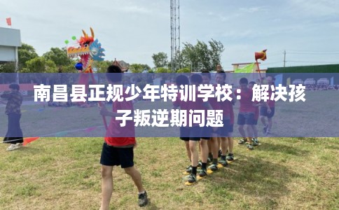 南昌县正规少年特训学校:解决孩子叛逆期问题 南昌县正规少年特训学校:解决孩子叛逆期问题