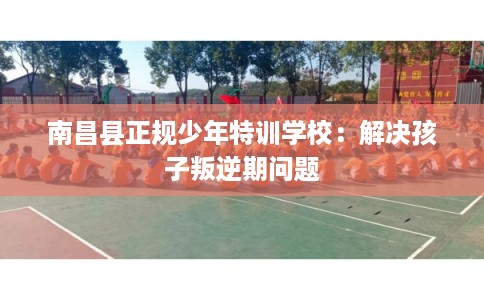 南昌县正规少年特训学校:解决孩子叛逆期问题 南昌县正规少年特训学校:解决孩子叛逆期问题