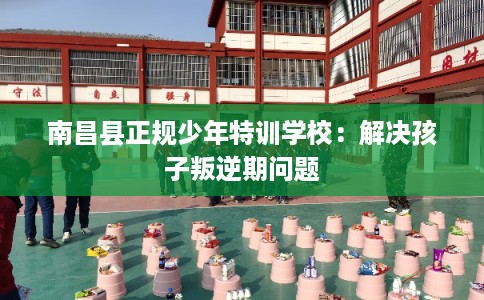 南昌县正规少年特训学校：解决孩子叛逆期问题