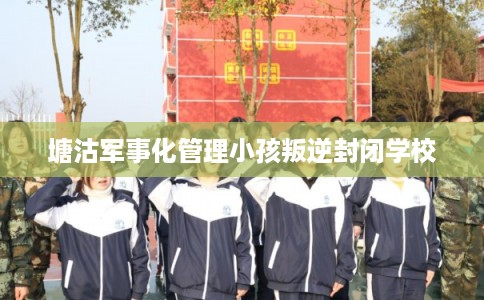 塘沽军事化管理小孩叛逆封闭学校