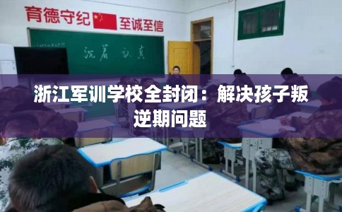 浙江军训学校全封闭：解决孩子叛逆期问题