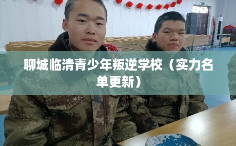 聊城临清青少年叛逆学校(实力名单更新) 聊城临清青少年叛逆学校(实力名单更新)