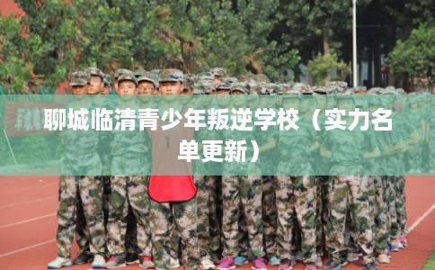 聊城临清青少年叛逆学校（实力名单更新）