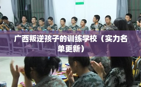 广西叛逆孩子的训练学校（实力名单更新）