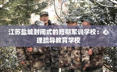 江苏盐城封闭式的短期军训学校：心理疏导教育学校