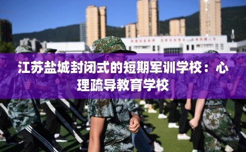 江苏盐城封闭式的短期军训学校：心理疏导教育学校