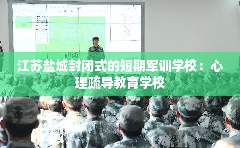 江苏盐城封闭式的短期军训学校：心理疏导教育学校