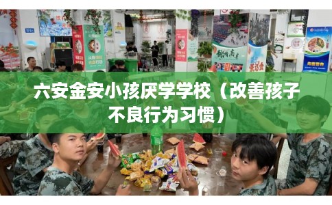 六安金安小孩厌学学校（改善孩子不良行为习惯）