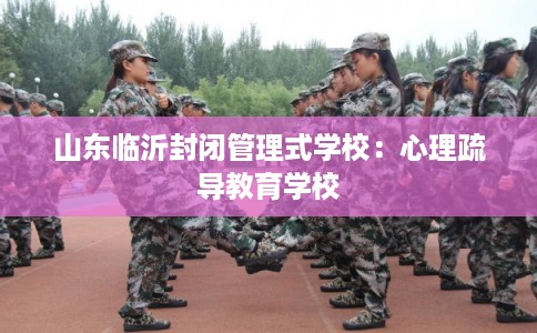 山东临沂封闭管理式学校：心理疏导教育学校
