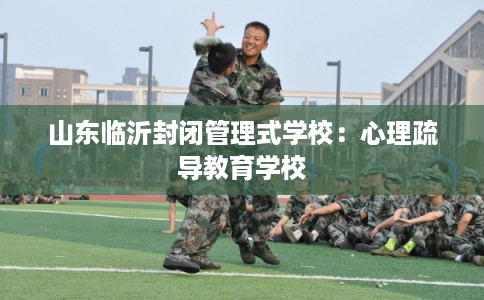 山东临沂封闭管理式学校：心理疏导教育学校