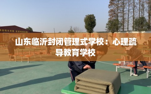 山东临沂封闭管理式学校：心理疏导教育学校