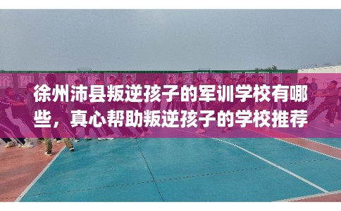 徐州沛县叛逆孩子的军训学校有哪些，真心帮助叛逆孩子的学校推荐！