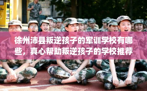 徐州沛县叛逆孩子的军训学校有哪些，真心帮助叛逆孩子的学校推荐！