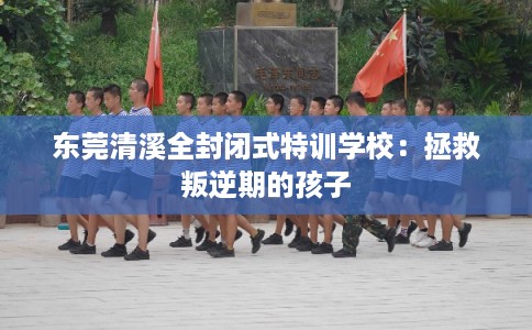 东莞清溪全封闭式特训学校：拯救叛逆期的孩子