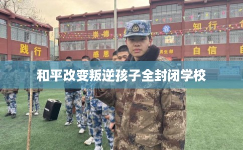 和平改变叛逆孩子全封闭学校