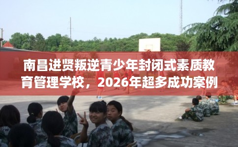 南昌进贤叛逆青少年封闭式素质教育管理学校，2026年超多成功案例这十家学校！