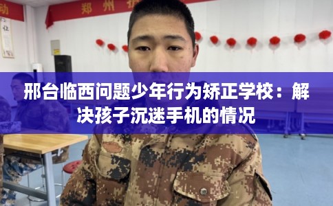 邢台临西问题少年行为矫正学校：解决孩子沉迷手机的情况