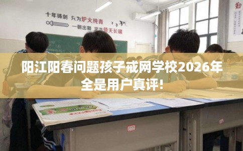 阳江阳春问题孩子戒网学校2026年全是用户真评!