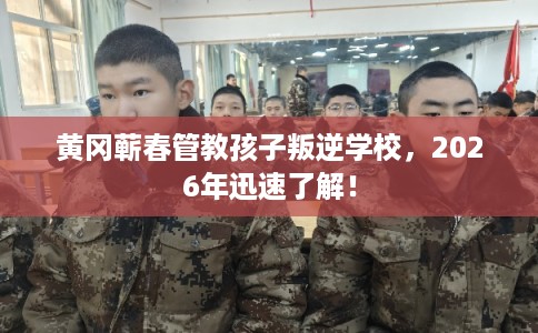 黄冈蕲春管教孩子叛逆学校，2026年迅速了解！