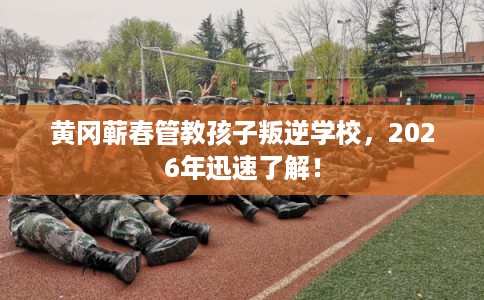 黄冈蕲春管教孩子叛逆学校，2026年迅速了解！